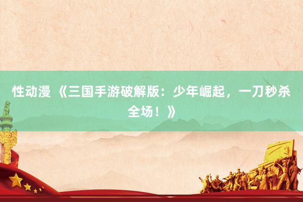 性动漫 《三国手游破解版：少年崛起，一刀秒杀全场！》