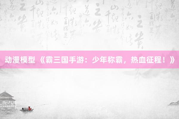 动漫模型 《霸三国手游：少年称霸，热血征程！》