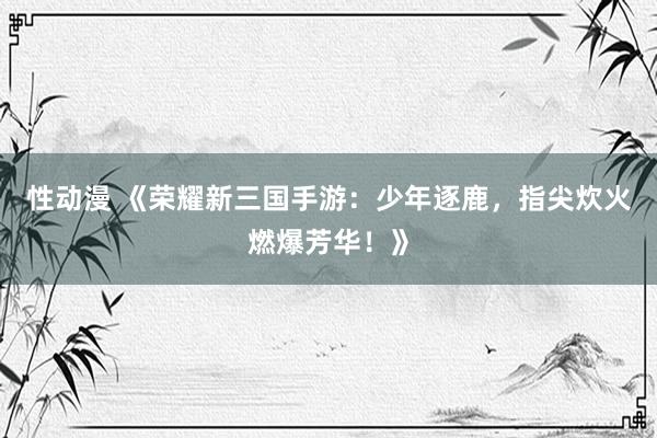 性动漫 《荣耀新三国手游：少年逐鹿，指尖炊火燃爆芳华！》