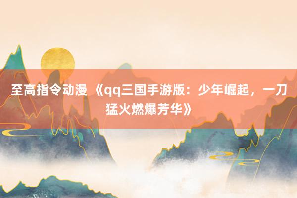 至高指令动漫 《qq三国手游版：少年崛起，一刀猛火燃爆芳华》