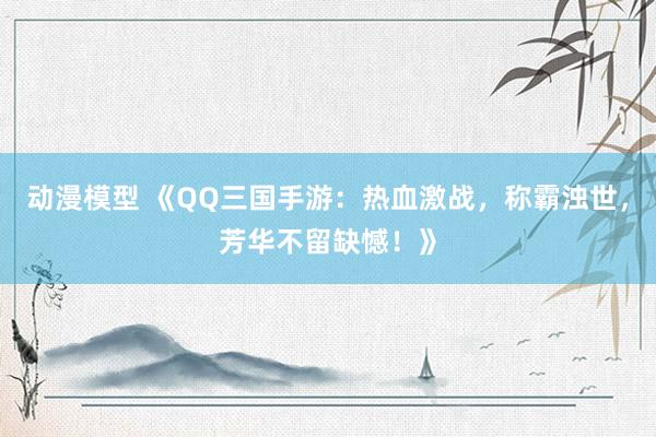 动漫模型 《QQ三国手游：热血激战，称霸浊世，芳华不留缺憾！》