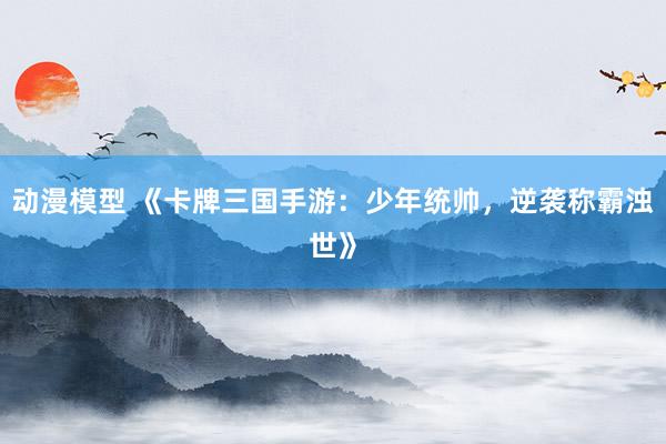 动漫模型 《卡牌三国手游：少年统帅，逆袭称霸浊世》