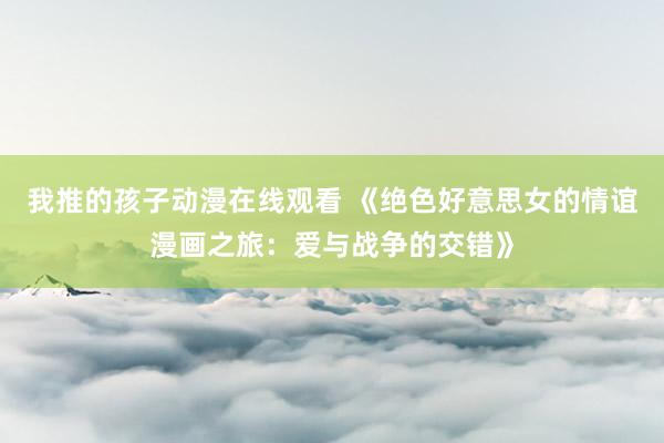 我推的孩子动漫在线观看 《绝色好意思女的情谊漫画之旅：爱与战争的交错》