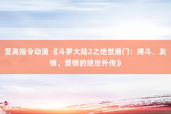 至高指令动漫 《斗罗大陆2之绝世唐门：搏斗、友情、爱情的绝世外传》