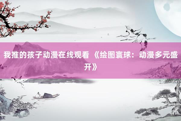 我推的孩子动漫在线观看 《绘图寰球：动漫多元盛开》